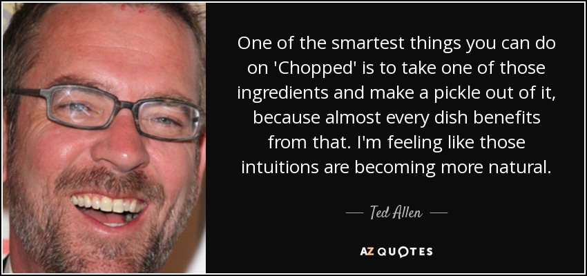 One of the smartest things you can do on 'Chopped' is to take one of those ingredients and make a pickle out of it, because almost every dish benefits from that. I'm feeling like those intuitions are becoming more natural. - Ted Allen