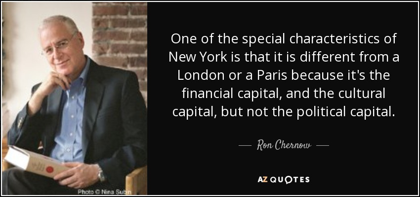 One of the special characteristics of New York is that it is different from a London or a Paris because it's the financial capital, and the cultural capital, but not the political capital. - Ron Chernow