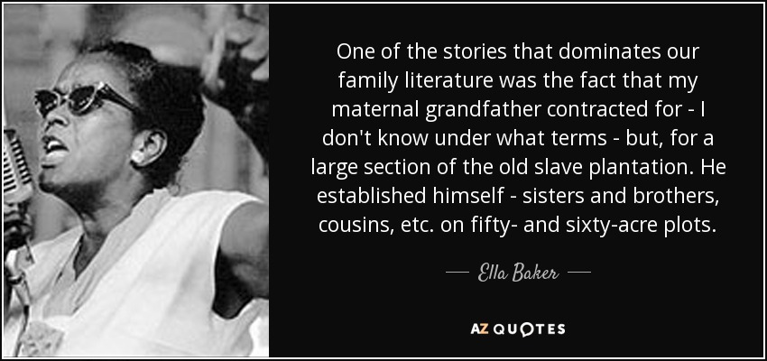 One of the stories that dominates our family literature was the fact that my maternal grandfather contracted for - I don't know under what terms - but, for a large section of the old slave plantation. He established himself - sisters and brothers, cousins, etc. on fifty- and sixty-acre plots. - Ella Baker