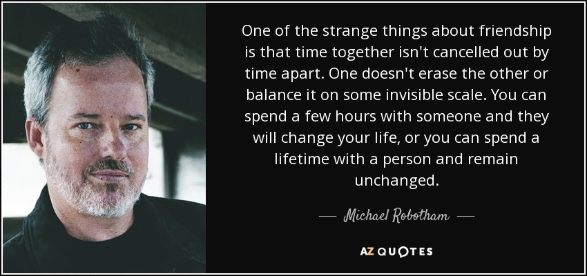 One of the strange things about friendship is that time together isn't cancelled out by time apart. One doesn't erase the other or balance it on some invisible scale. You can spend a few hours with someone and they will change your life, or you can spend a lifetime with a person and remain unchanged. - Michael Robotham