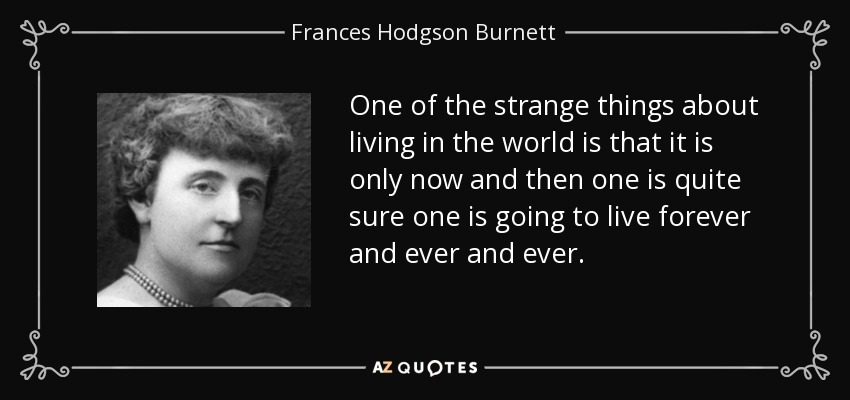 One of the strange things about living in the world is that it is only now and then one is quite sure one is going to live forever and ever and ever. - Frances Hodgson Burnett