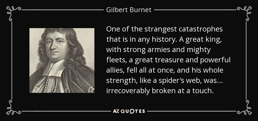 One of the strangest catastrophes that is in any history. A great king, with strong armies and mighty fleets, a great treasure and powerful allies, fell all at once, and his whole strength, like a spider's web, was... irrecoverably broken at a touch. - Gilbert Burnet