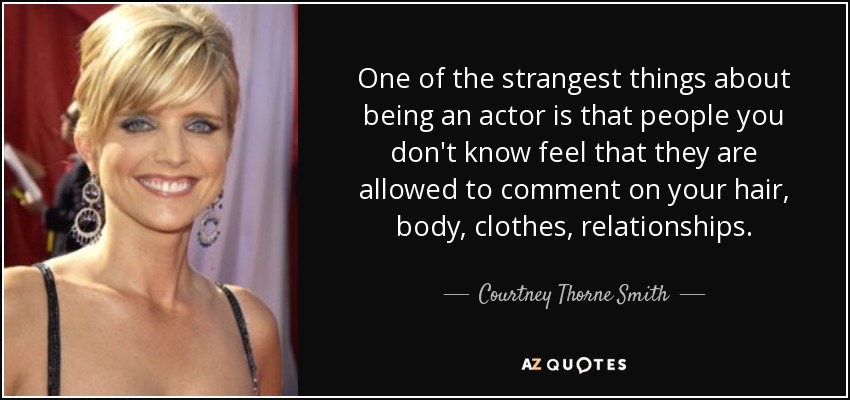 One of the strangest things about being an actor is that people you don't know feel that they are allowed to comment on your hair, body, clothes, relationships. - Courtney Thorne Smith