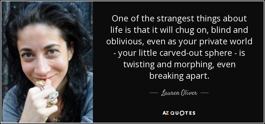 One of the strangest things about life is that it will chug on, blind and oblivious, even as your private world - your little carved-out sphere - is twisting and morphing, even breaking apart. - Lauren Oliver