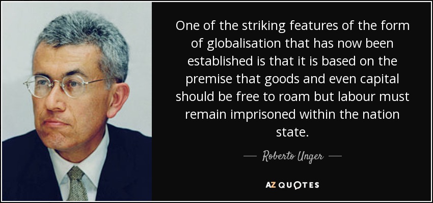 One of the striking features of the form of globalisation that has now been established is that it is based on the premise that goods and even capital should be free to roam but labour must remain imprisoned within the nation state. - Roberto Unger