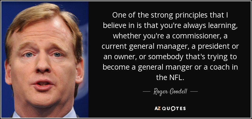 One of the strong principles that I believe in is that you're always learning, whether you're a commissioner, a current general manager, a president or an owner, or somebody that's trying to become a general manger or a coach in the NFL. - Roger Goodell