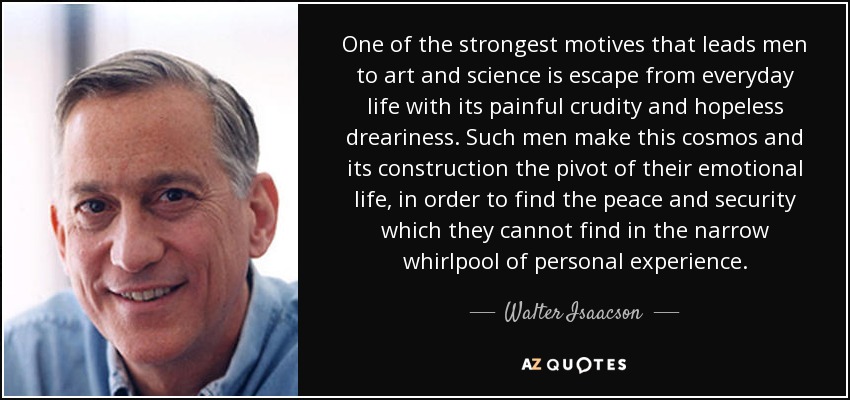 One of the strongest motives that leads men to art and science is escape from everyday life with its painful crudity and hopeless dreariness. Such men make this cosmos and its construction the pivot of their emotional life, in order to find the peace and security which they cannot find in the narrow whirlpool of personal experience. - Walter Isaacson