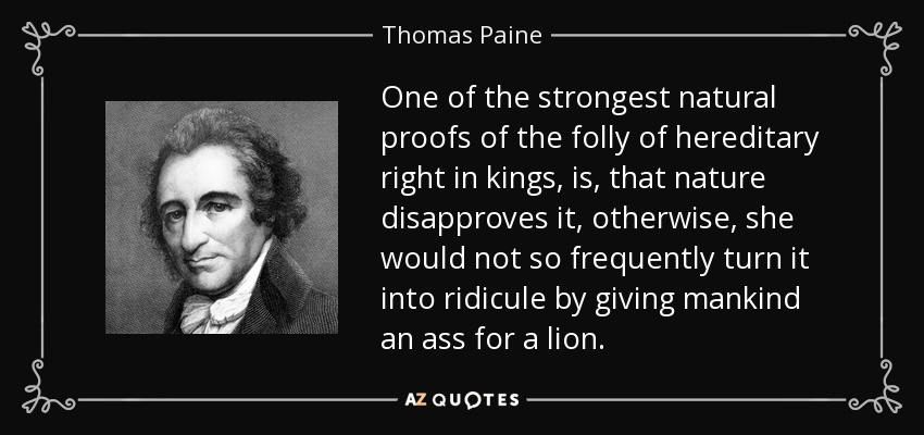 One of the strongest natural proofs of the folly of hereditary right in kings, is, that nature disapproves it, otherwise, she would not so frequently turn it into ridicule by giving mankind an ass for a lion. - Thomas Paine