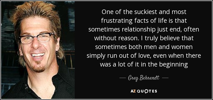 One of the suckiest and most frustrating facts of life is that sometimes relationship just end, often without reason. I truly believe that sometimes both men and women simply run out of love, even when there was a lot of it in the beginning - Greg Behrendt
