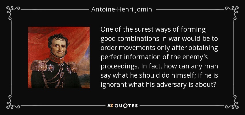 One of the surest ways of forming good combinations in war would be to order movements only after obtaining perfect information of the enemy's proceedings. In fact, how can any man say what he should do himself; if he is ignorant what his adversary is about? - Antoine-Henri Jomini