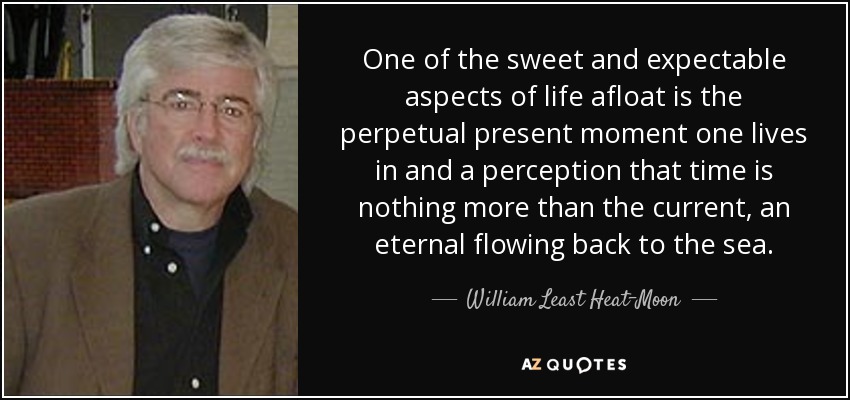 One of the sweet and expectable aspects of life afloat is the perpetual present moment one lives in and a perception that time is nothing more than the current, an eternal flowing back to the sea. - William Least Heat-Moon