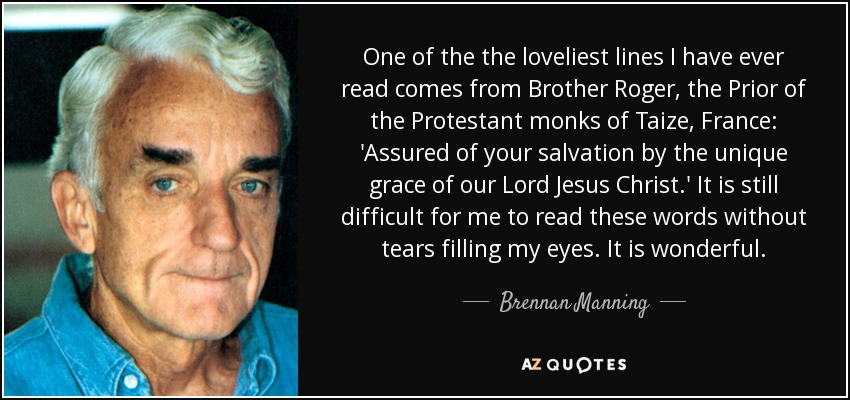 One of the the loveliest lines I have ever read comes from Brother Roger, the Prior of the Protestant monks of Taize, France: 'Assured of your salvation by the unique grace of our Lord Jesus Christ.' It is still difficult for me to read these words without tears filling my eyes. It is wonderful. - Brennan Manning