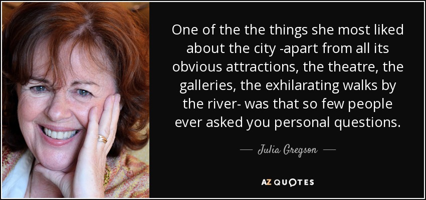 One of the the things she most liked about the city -apart from all its obvious attractions, the theatre, the galleries, the exhilarating walks by the river- was that so few people ever asked you personal questions. - Julia Gregson