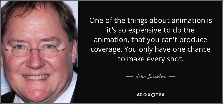 One of the things about animation is it's so expensive to do the animation, that you can't produce coverage. You only have one chance to make every shot. - John Lasseter