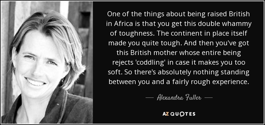One of the things about being raised British in Africa is that you get this double whammy of toughness. The continent in place itself made you quite tough. And then you've got this British mother whose entire being rejects 'coddling' in case it makes you too soft. So there's absolutely nothing standing between you and a fairly rough experience. - Alexandra Fuller