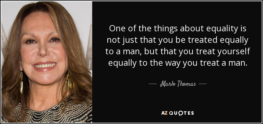 One of the things about equality is not just that you be treated equally to a man, but that you treat yourself equally to the way you treat a man. - Marlo Thomas