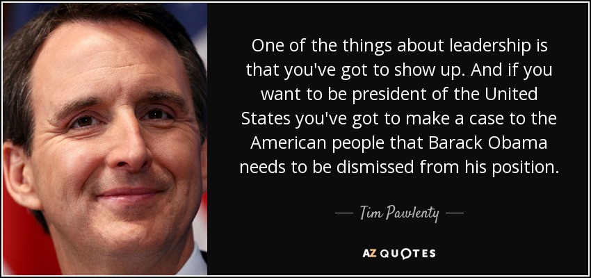 One of the things about leadership is that you've got to show up. And if you want to be president of the United States you've got to make a case to the American people that Barack Obama needs to be dismissed from his position. - Tim Pawlenty