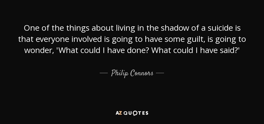 One of the things about living in the shadow of a suicide is that everyone involved is going to have some guilt, is going to wonder, 'What could I have done? What could I have said?' - Philip Connors