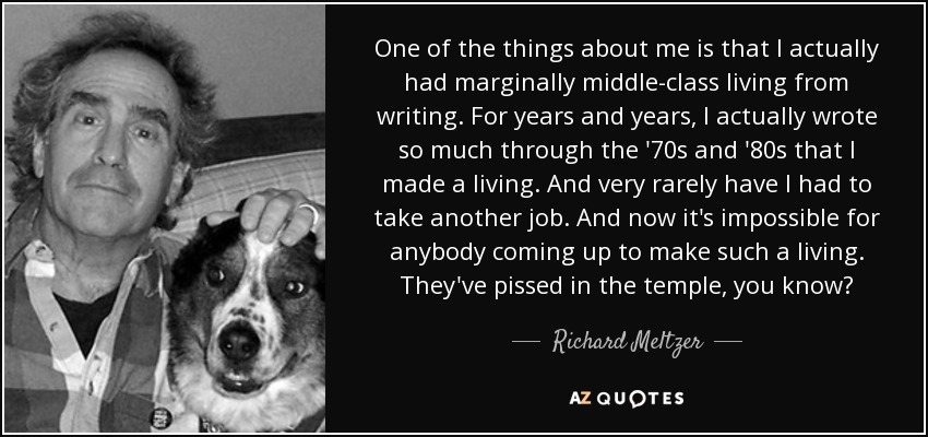 One of the things about me is that I actually had marginally middle-class living from writing. For years and years, I actually wrote so much through the '70s and '80s that I made a living. And very rarely have I had to take another job. And now it's impossible for anybody coming up to make such a living. They've pissed in the temple, you know? - Richard Meltzer