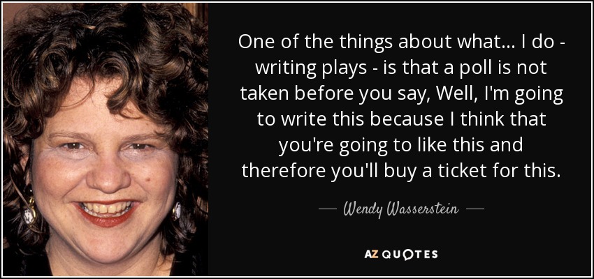 One of the things about what . . . I do - writing plays - is that a poll is not taken before you say, Well, I'm going to write this because I think that you're going to like this and therefore you'll buy a ticket for this. - Wendy Wasserstein