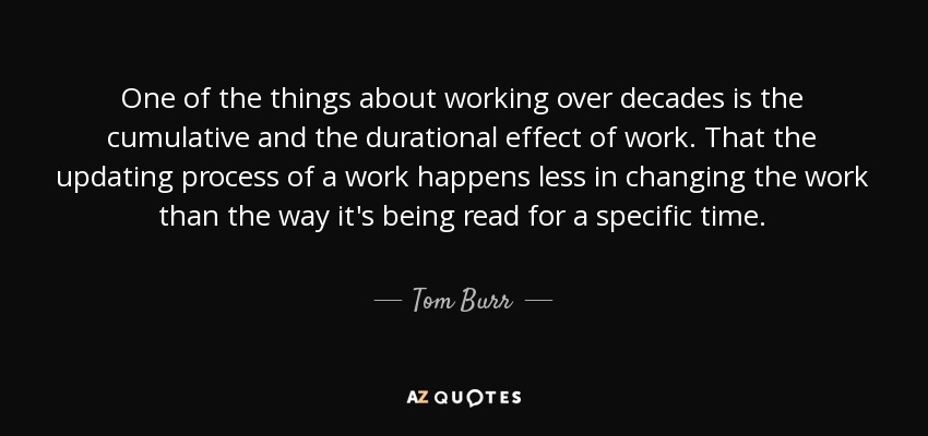 One of the things about working over decades is the cumulative and the durational effect of work. That the updating process of a work happens less in changing the work than the way it's being read for a specific time. - Tom Burr