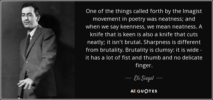One of the things called forth by the Imagist movement in poetry was neatness; and when we say keenness, we mean neatness. A knife that is keen is also a knife that cuts neatly; it isn't brutal. Sharpness is different from brutality. Brutality is clumsy: it is wide - it has a lot of fist and thumb and no delicate finger. - Eli Siegel
