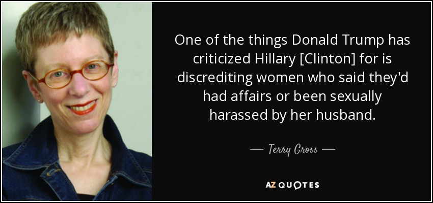 One of the things Donald Trump has criticized Hillary [Clinton] for is discrediting women who said they'd had affairs or been sexually harassed by her husband. - Terry Gross