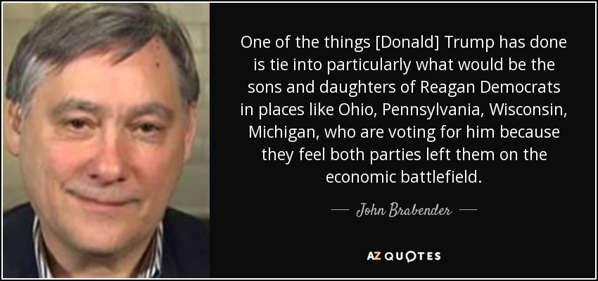 One of the things [Donald] Trump has done is tie into particularly what would be the sons and daughters of Reagan Democrats in places like Ohio, Pennsylvania, Wisconsin, Michigan, who are voting for him because they feel both parties left them on the economic battlefield. - John Brabender