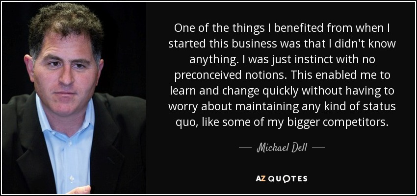 One of the things I benefited from when I started this business was that I didn't know anything. I was just instinct with no preconceived notions. This enabled me to learn and change quickly without having to worry about maintaining any kind of status quo, like some of my bigger competitors. - Michael Dell
