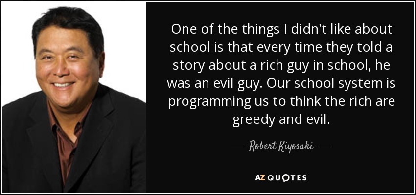 One of the things I didn't like about school is that every time they told a story about a rich guy in school, he was an evil guy. Our school system is programming us to think the rich are greedy and evil. - Robert Kiyosaki