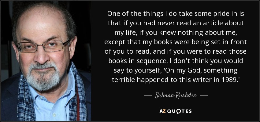One of the things I do take some pride in is that if you had never read an article about my life, if you knew nothing about me, except that my books were being set in front of you to read, and if you were to read those books in sequence, I don't think you would say to yourself, 'Oh my God, something terrible happened to this writer in 1989.' - Salman Rushdie