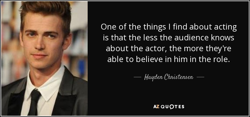 One of the things I find about acting is that the less the audience knows about the actor, the more they're able to believe in him in the role. - Hayden Christensen