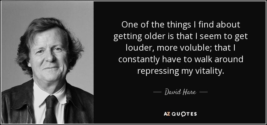 One of the things I find about getting older is that I seem to get louder, more voluble; that I constantly have to walk around repressing my vitality. - David Hare