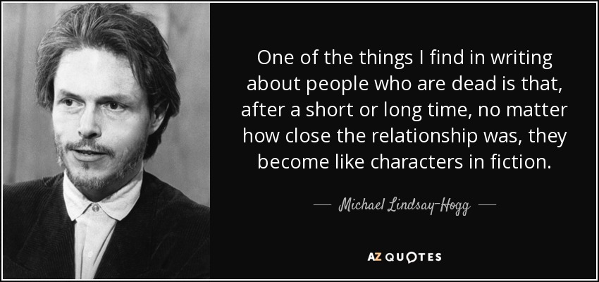 One of the things I find in writing about people who are dead is that, after a short or long time, no matter how close the relationship was, they become like characters in fiction. - Michael Lindsay-Hogg