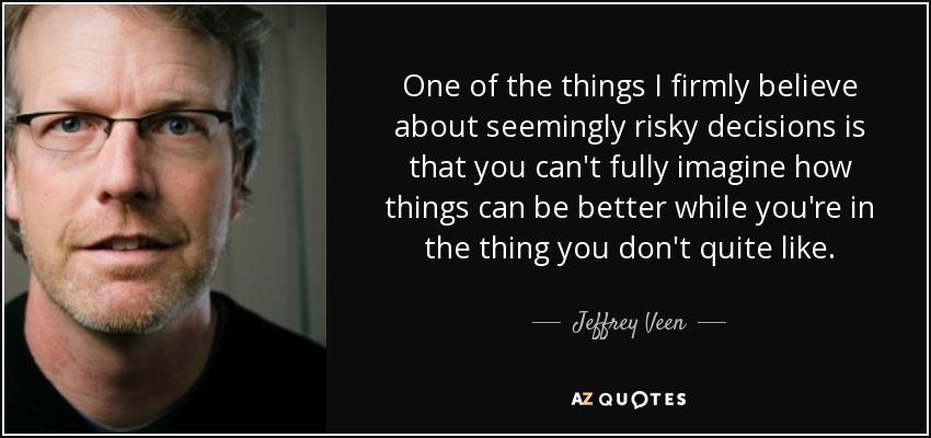 One of the things I firmly believe about seemingly risky decisions is that you can't fully imagine how things can be better while you're in the thing you don't quite like. - Jeffrey Veen