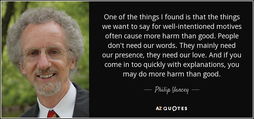 One of the things I found is that the things we want to say for well-intentioned motives often cause more harm than good. People don't need our words. They mainly need our presence, they need our love. And if you come in too quickly with explanations, you may do more harm than good. - Philip Yancey