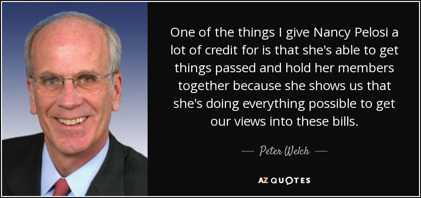 One of the things I give Nancy Pelosi a lot of credit for is that she's able to get things passed and hold her members together because she shows us that she's doing everything possible to get our views into these bills. - Peter Welch