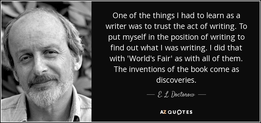 One of the things I had to learn as a writer was to trust the act of writing. To put myself in the position of writing to find out what I was writing. I did that with 'World's Fair' as with all of them. The inventions of the book come as discoveries. - E. L. Doctorow