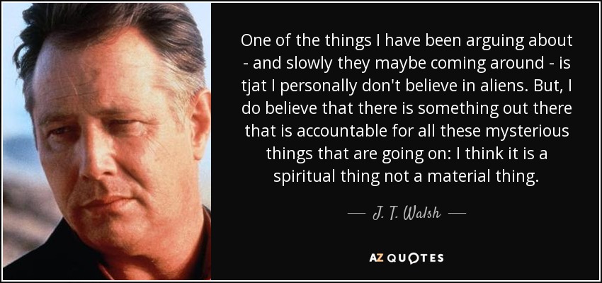 One of the things I have been arguing about - and slowly they maybe coming around - is tjat I personally don't believe in aliens. But, I do believe that there is something out there that is accountable for all these mysterious things that are going on: I think it is a spiritual thing not a material thing. - J. T. Walsh