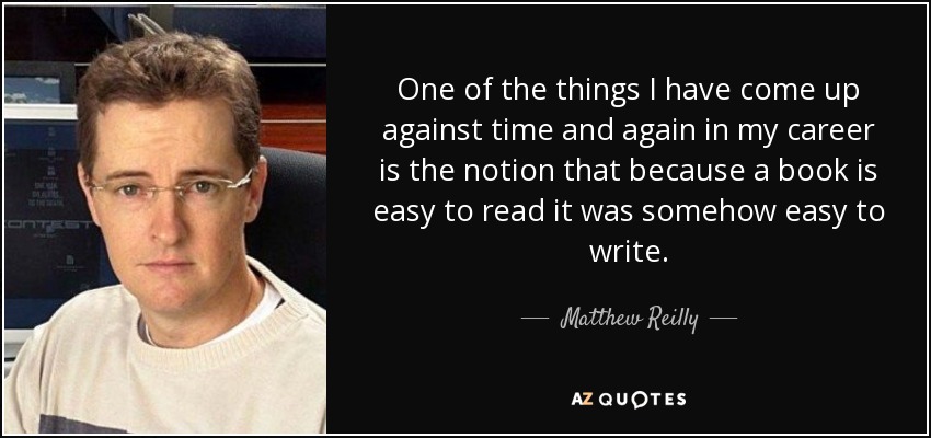One of the things I have come up against time and again in my career is the notion that because a book is easy to read it was somehow easy to write. - Matthew Reilly