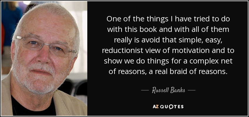 One of the things I have tried to do with this book and with all of them really is avoid that simple, easy, reductionist view of motivation and to show we do things for a complex net of reasons, a real braid of reasons. - Russell Banks