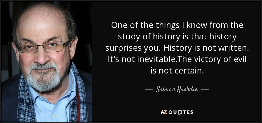 One of the things I know from the study of history is that history surprises you. History is not written. It's not inevitable.The victory of evil is not certain. - Salman Rushdie