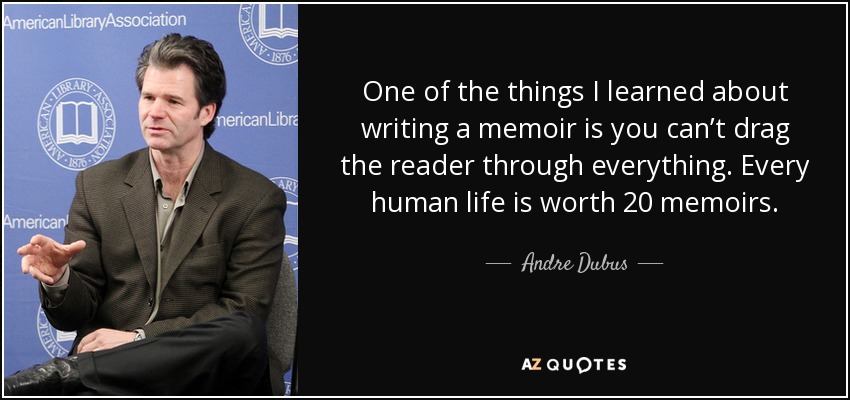 One of the things I learned about writing a memoir is you can’t drag the reader through everything. Every human life is worth 20 memoirs. - Andre Dubus