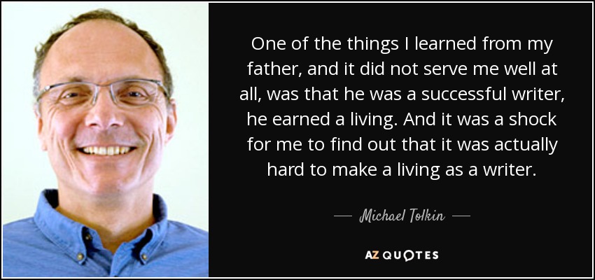 One of the things I learned from my father, and it did not serve me well at all, was that he was a successful writer, he earned a living. And it was a shock for me to find out that it was actually hard to make a living as a writer. - Michael Tolkin