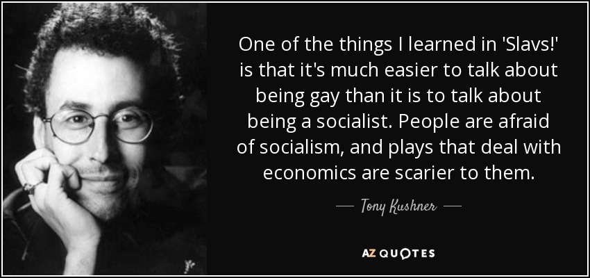 One of the things I learned in 'Slavs!' is that it's much easier to talk about being gay than it is to talk about being a socialist. People are afraid of socialism, and plays that deal with economics are scarier to them. - Tony Kushner