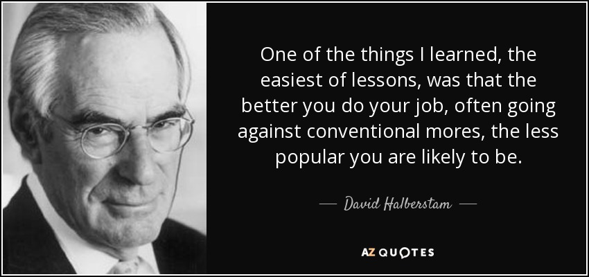 One of the things I learned, the easiest of lessons, was that the better you do your job, often going against conventional mores, the less popular you are likely to be. - David Halberstam