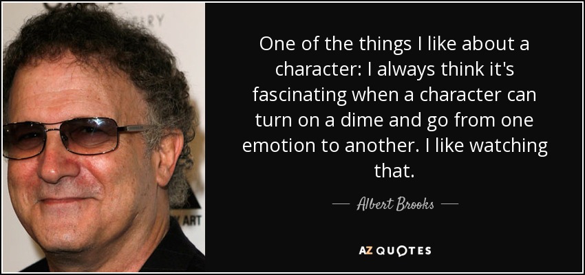 One of the things I like about a character: I always think it's fascinating when a character can turn on a dime and go from one emotion to another. I like watching that. - Albert Brooks