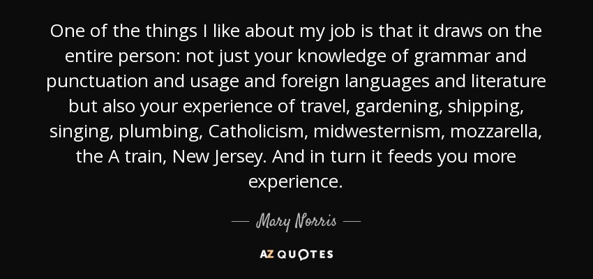 One of the things I like about my job is that it draws on the entire person: not just your knowledge of grammar and punctuation and usage and foreign languages and literature but also your experience of travel, gardening, shipping, singing, plumbing, Catholicism, midwesternism, mozzarella, the A train, New Jersey. And in turn it feeds you more experience. - Mary Norris