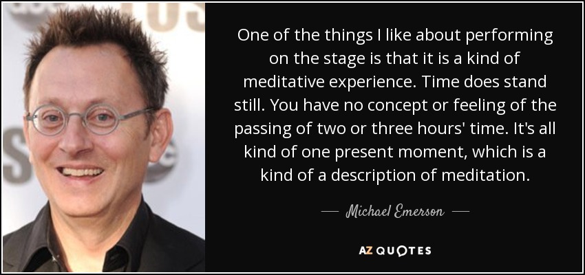 One of the things I like about performing on the stage is that it is a kind of meditative experience. Time does stand still. You have no concept or feeling of the passing of two or three hours' time. It's all kind of one present moment, which is a kind of a description of meditation. - Michael Emerson