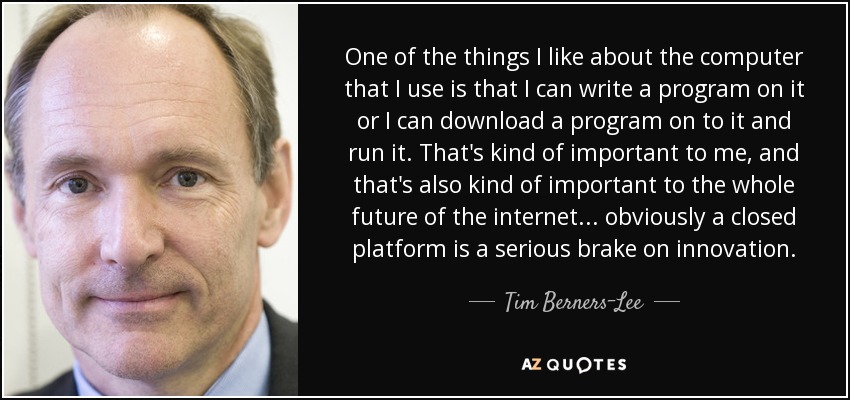 One of the things I like about the computer that I use is that I can write a program on it or I can download a program on to it and run it. That's kind of important to me, and that's also kind of important to the whole future of the internet... obviously a closed platform is a serious brake on innovation. - Tim Berners-Lee